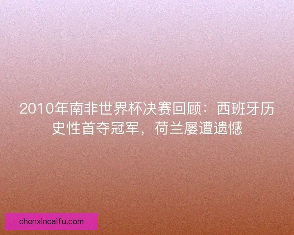2010年南非世界杯决赛回顾：西班牙历史性首夺冠军，荷兰屡遭遗憾