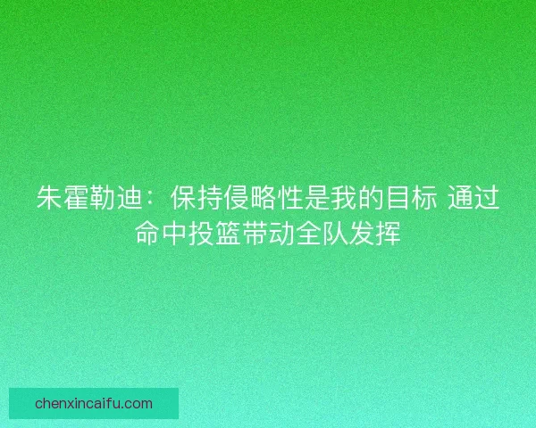 朱霍勒迪：保持侵略性是我的目标 通过命中投篮带动全队发挥
