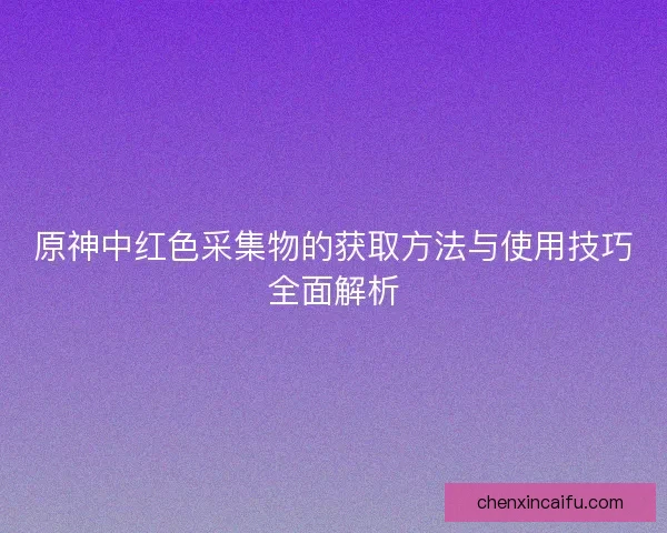 原神中红色采集物的获取方法与使用技巧全面解析