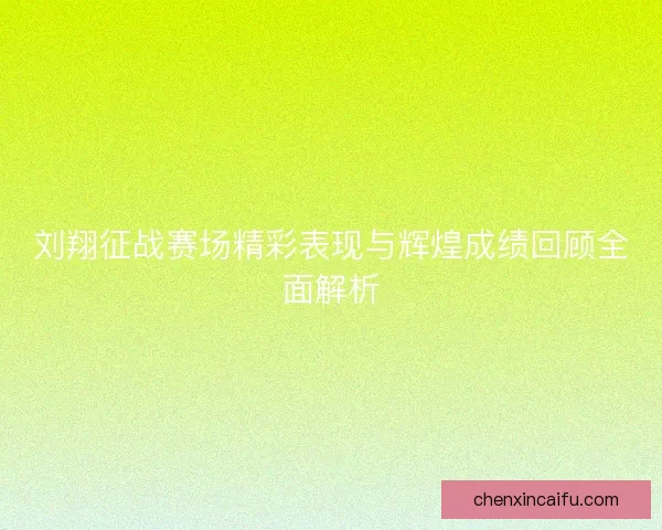 刘翔征战赛场精彩表现与辉煌成绩回顾全面解析